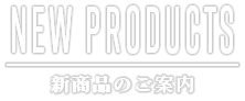 NEW PRODUCTS 新商品のご案内